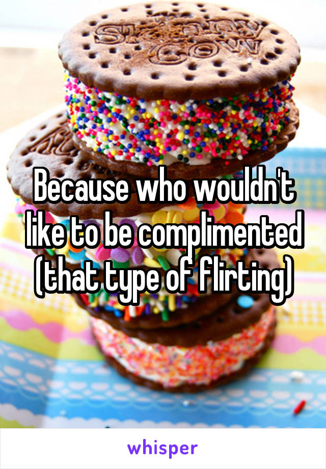 Because who wouldn't like to be complimented (that type of flirting)