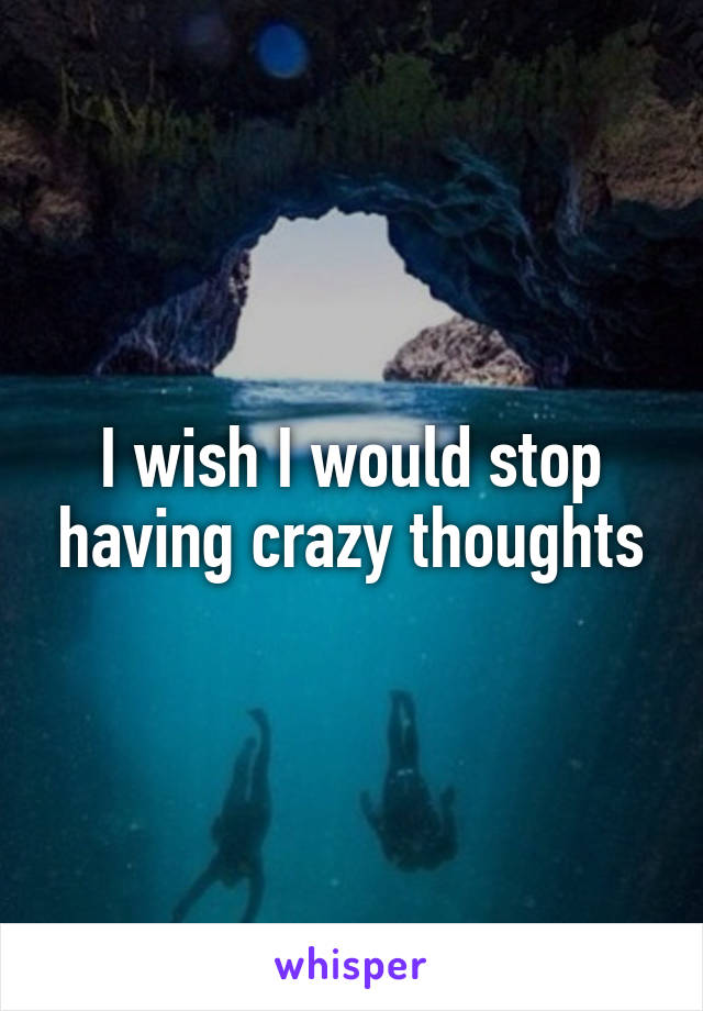 I wish I would stop having crazy thoughts