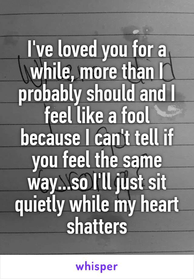 I've loved you for a while, more than I probably should and I feel like a fool because I can't tell if you feel the same way...so I'll just sit quietly while my heart shatters