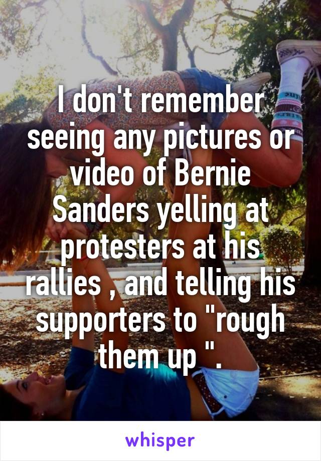 I don't remember seeing any pictures or video of Bernie Sanders yelling at protesters at his rallies , and telling his supporters to "rough them up ".