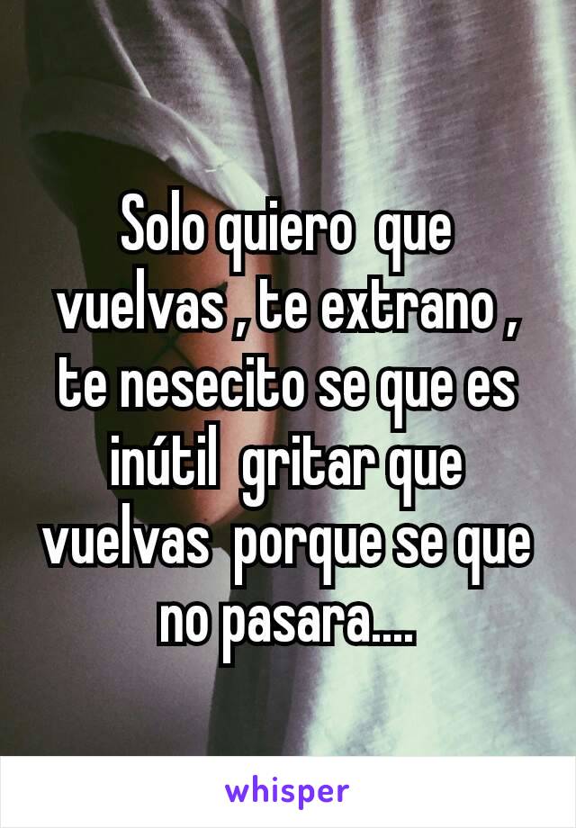 Solo quiero  que vuelvas , te extrano , te nesecito se que es inútil  gritar que vuelvas  porque se que no pasara....