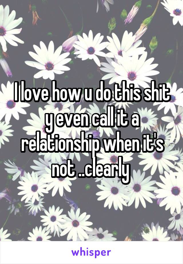 I love how u do this shit y even call it a relationship when it's not ..clearly 