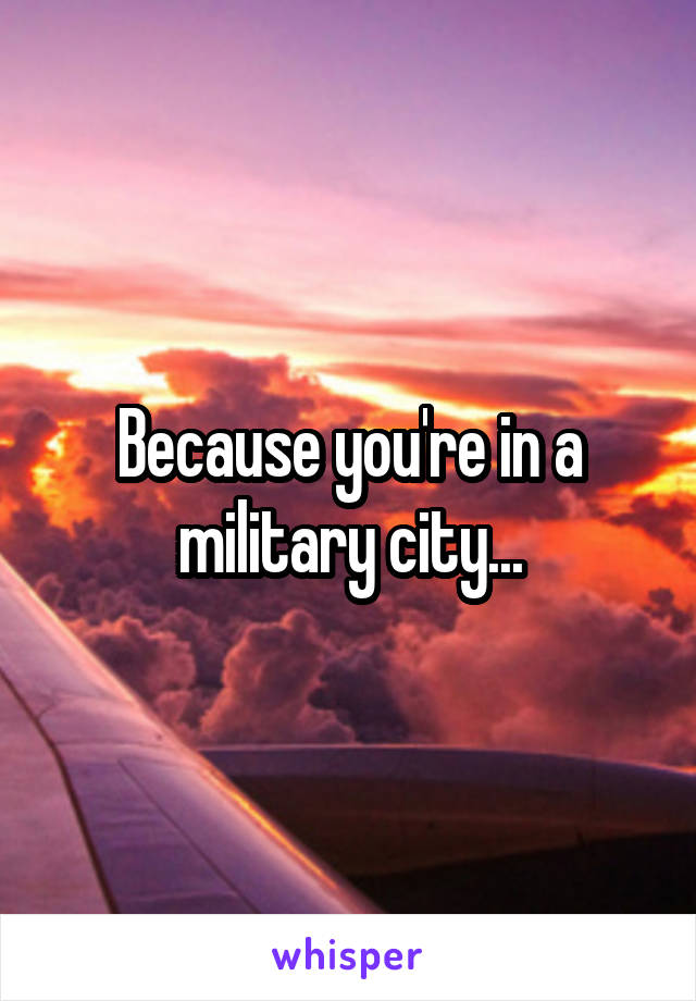 Because you're in a military city...