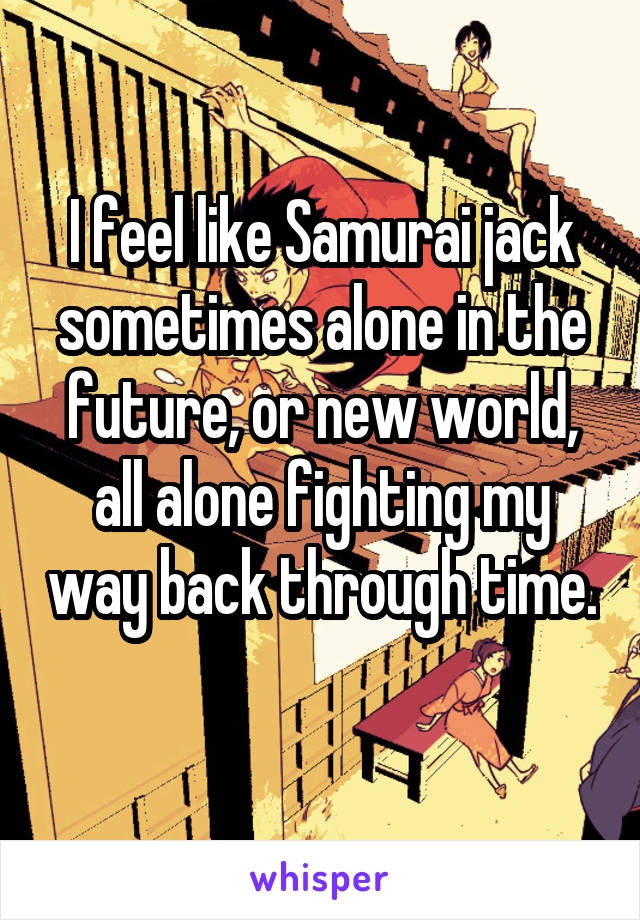 I feel like Samurai jack sometimes alone in the future, or new world, all alone fighting my way back through time. 