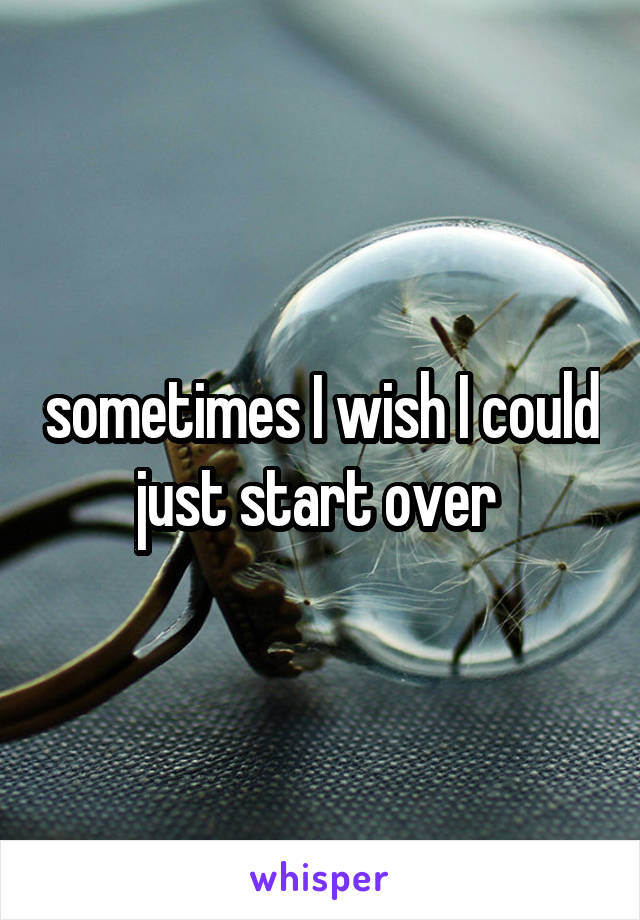 sometimes I wish I could just start over 