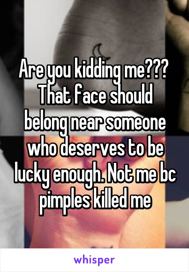 Are you kidding me??? 
That face should belong near someone who deserves to be lucky enough. Not me bc pimples killed me