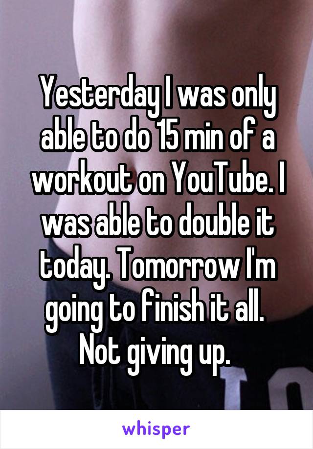Yesterday I was only able to do 15 min of a workout on YouTube. I was able to double it today. Tomorrow I'm going to finish it all. 
Not giving up. 