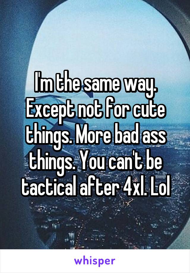 I'm the same way. Except not for cute things. More bad ass things. You can't be tactical after 4xl. Lol