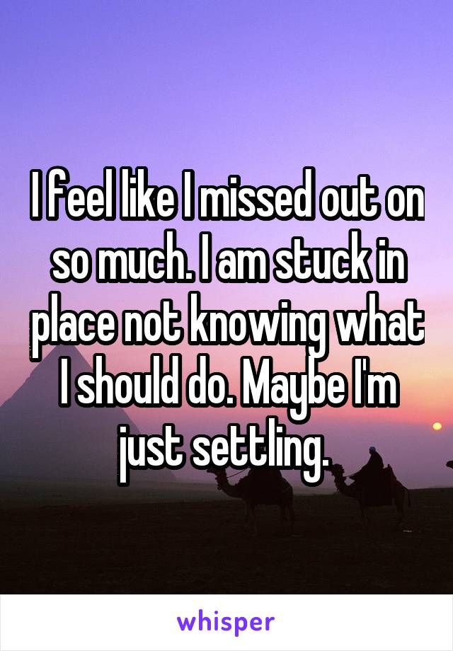 I feel like I missed out on so much. I am stuck in place not knowing what I should do. Maybe I'm just settling. 