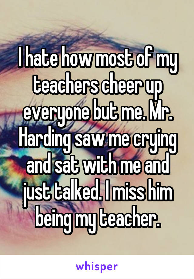 I hate how most of my teachers cheer up everyone but me. Mr. Harding saw me crying and sat with me and just talked. I miss him being my teacher.