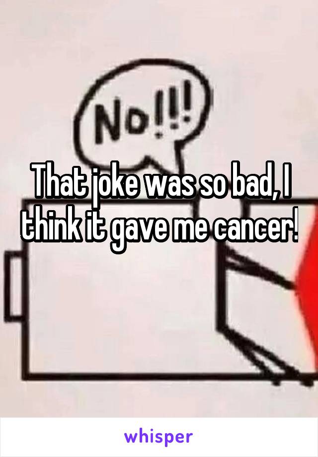 That joke was so bad, I think it gave me cancer! 