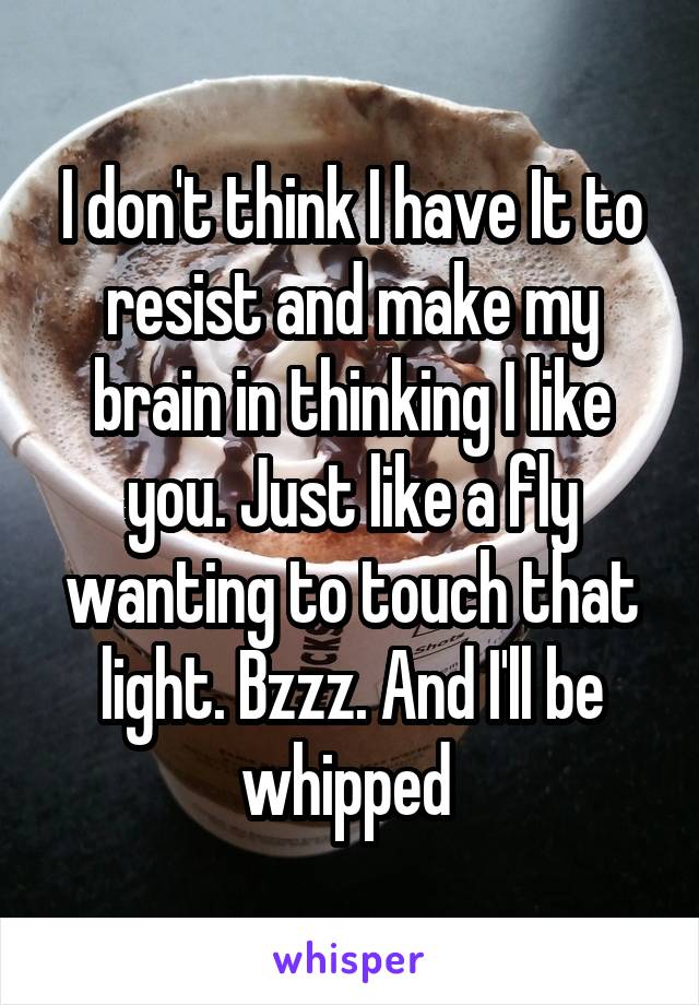 I don't think I have It to resist and make my brain in thinking I like you. Just like a fly wanting to touch that light. Bzzz. And I'll be whipped 