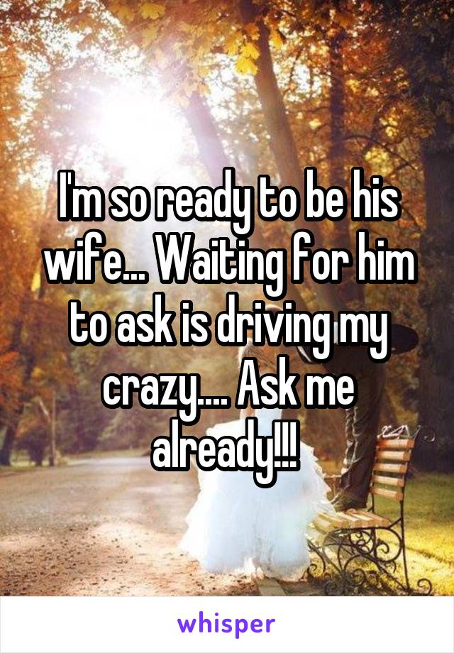 I'm so ready to be his wife... Waiting for him to ask is driving my crazy.... Ask me already!!! 