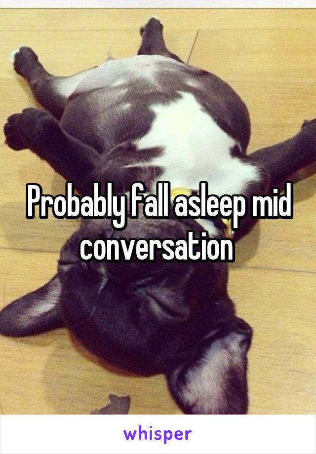Probably fall asleep mid conversation 