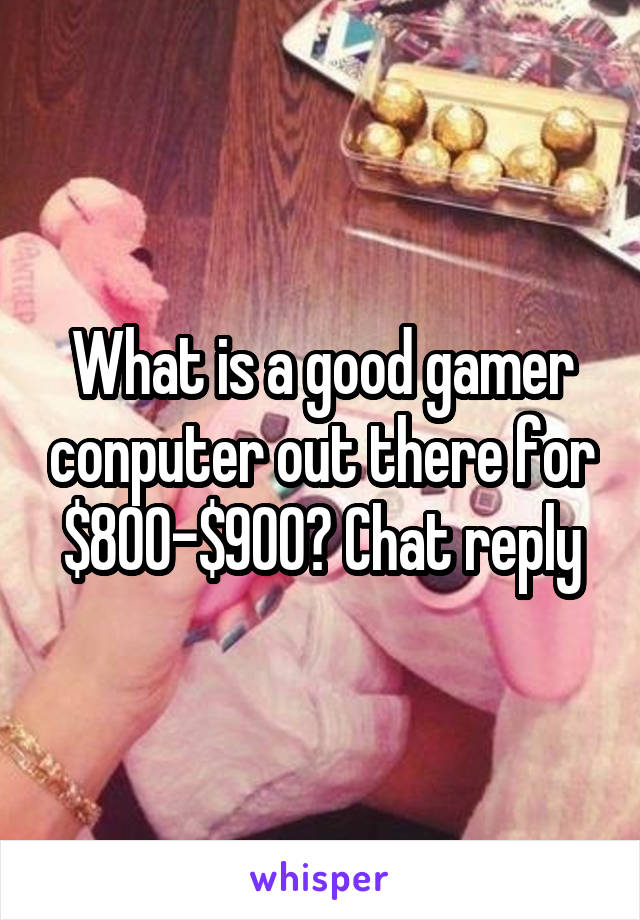 What is a good gamer conputer out there for $800-$900? Chat reply