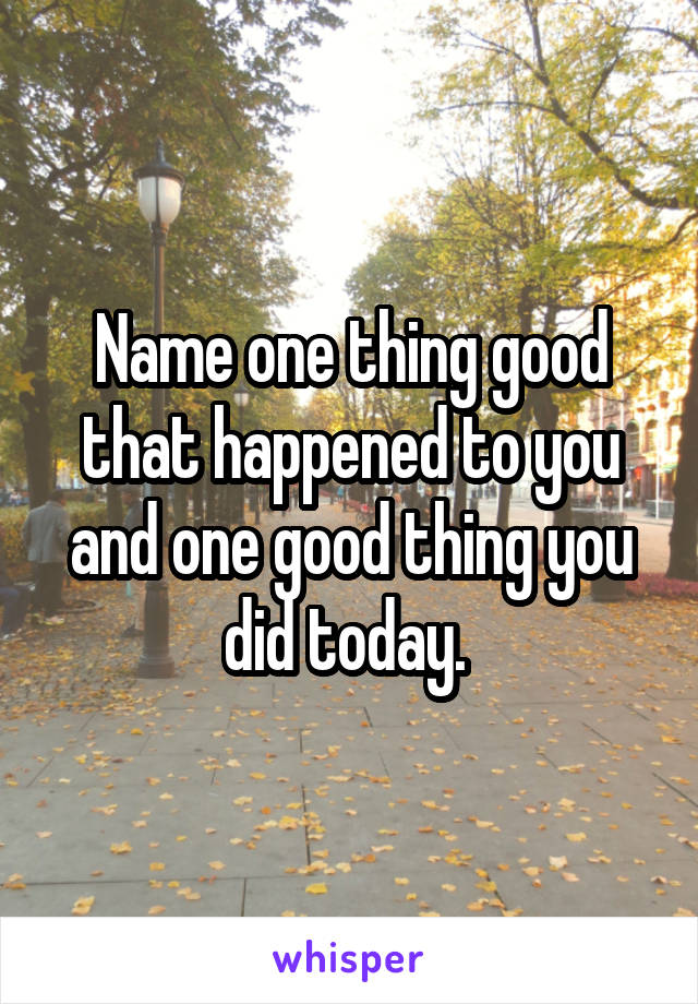 Name one thing good that happened to you and one good thing you did today. 