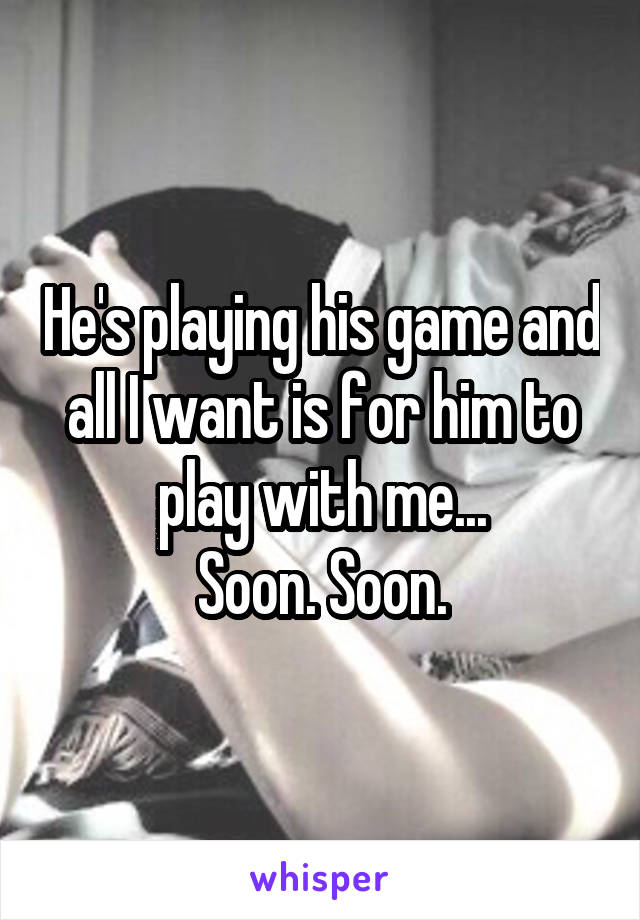 He's playing his game and all I want is for him to play with me...
Soon. Soon.