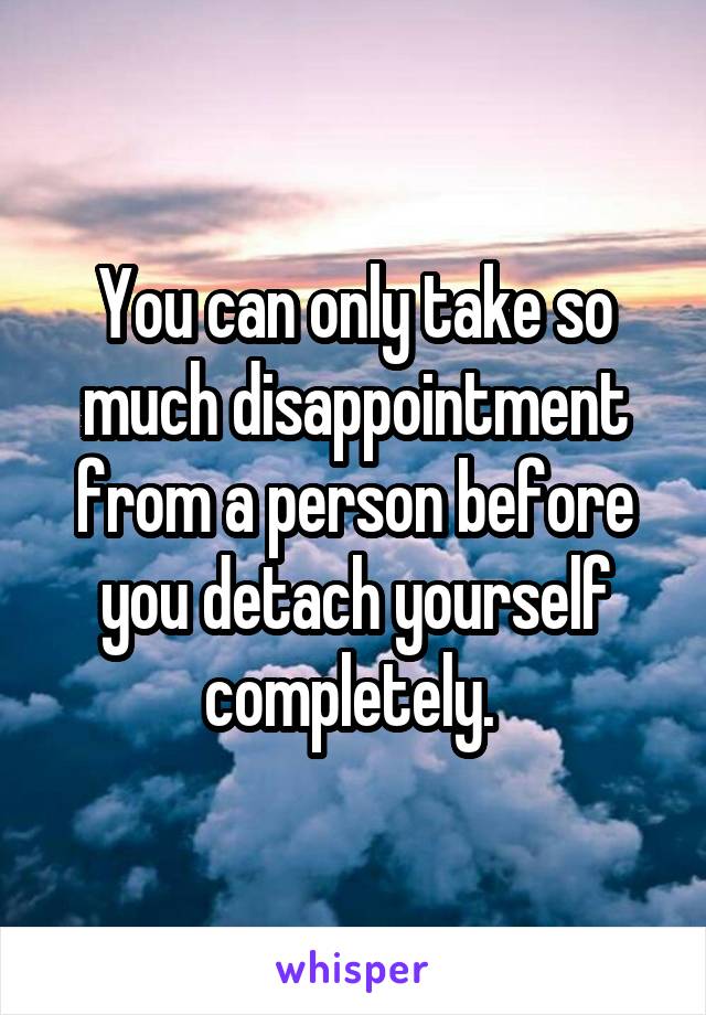 You can only take so much disappointment from a person before you detach yourself completely. 