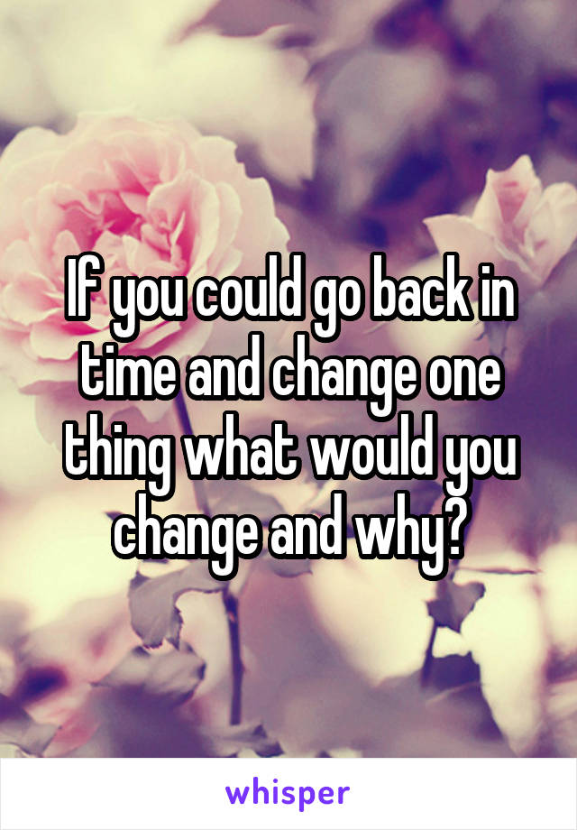 If you could go back in time and change one thing what would you change and why?