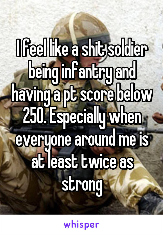 I feel like a shit soldier being infantry and having a pt score below 250. Especially when everyone around me is at least twice as strong