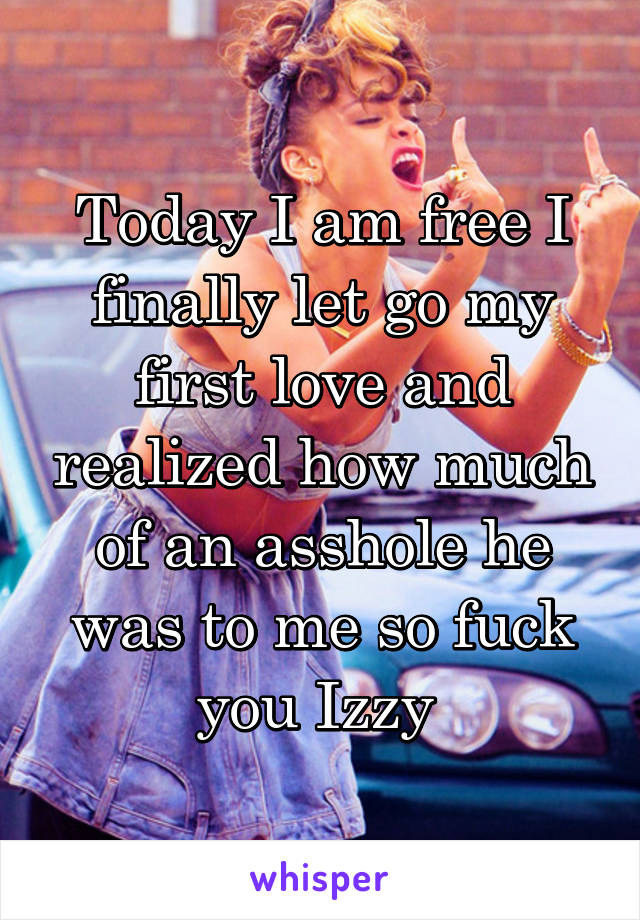 Today I am free I finally let go my first love and realized how much of an asshole he was to me so fuck you Izzy 