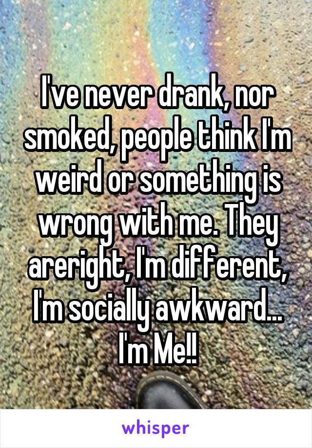 I've never drank, nor smoked, people think I'm weird or something is wrong with me. They areright, I'm different, I'm socially awkward... I'm Me!!