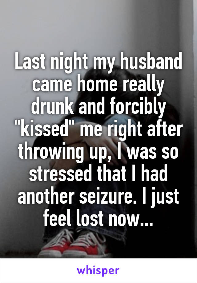 Last night my husband came home really drunk and forcibly "kissed" me right after throwing up, I was so stressed that I had another seizure. I just feel lost now...