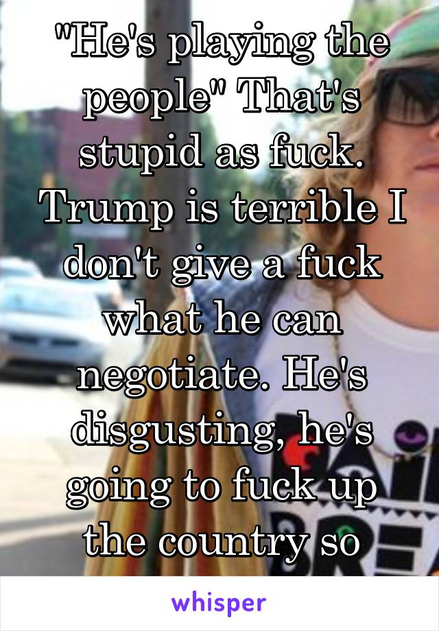 "He's playing the people" That's stupid as fuck. Trump is terrible I don't give a fuck what he can negotiate. He's disgusting, he's going to fuck up the country so badly.