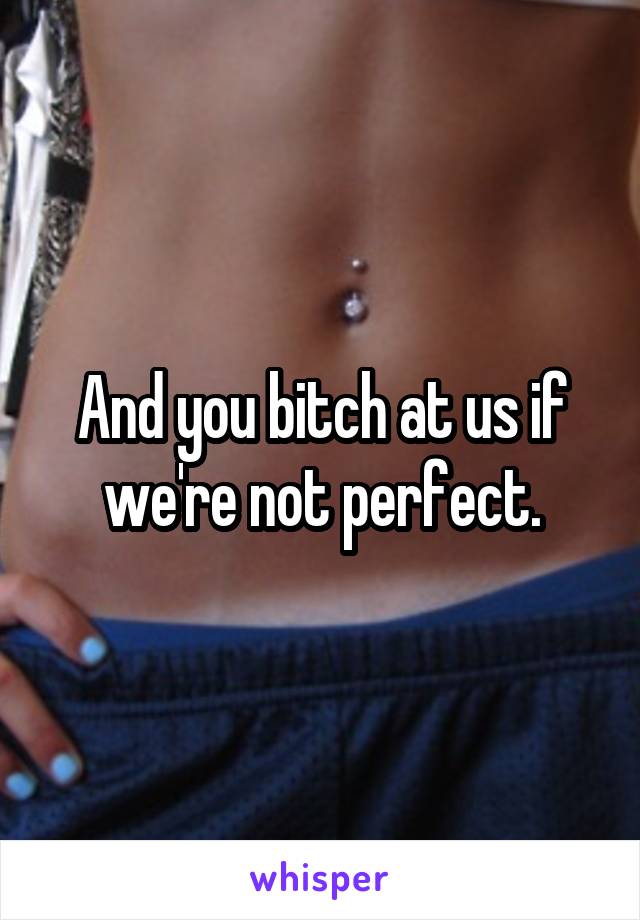 And you bitch at us if we're not perfect.