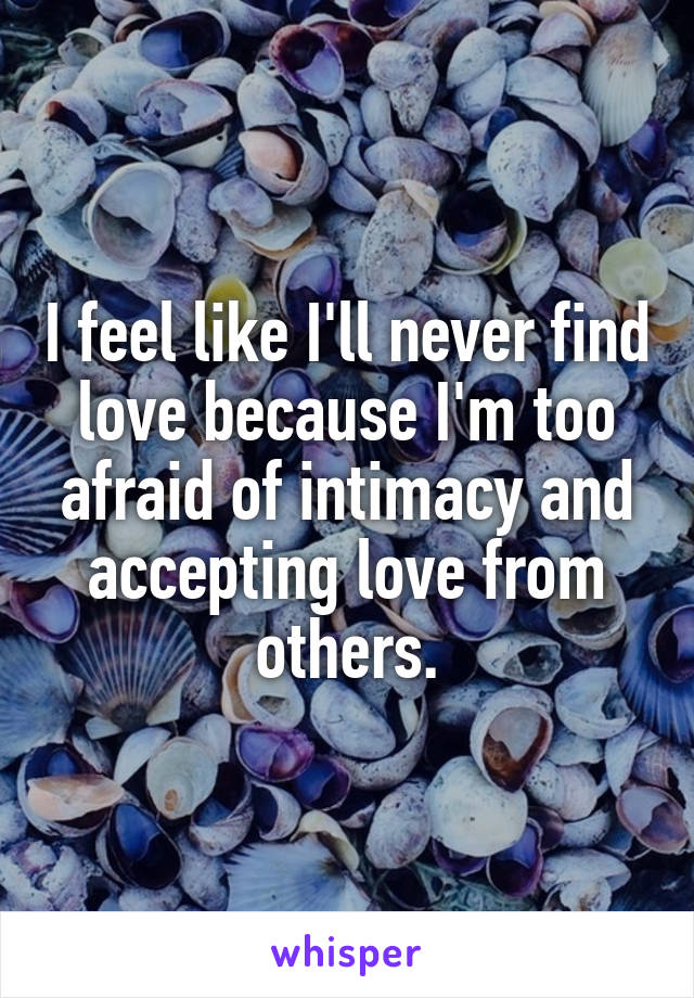 I feel like I'll never find love because I'm too afraid of intimacy and accepting love from others.
