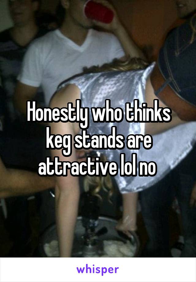 Honestly who thinks keg stands are attractive lol no 