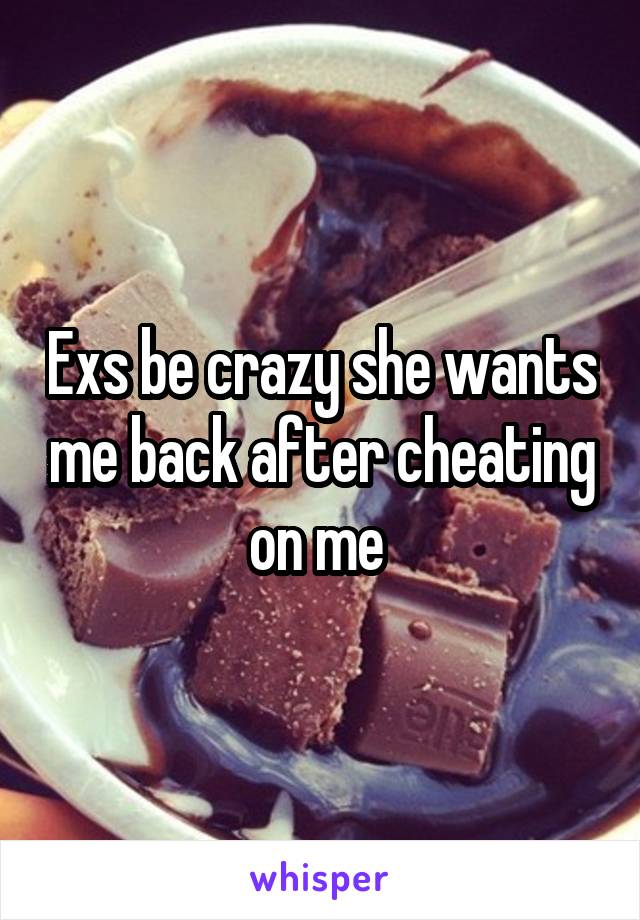 Exs be crazy she wants me back after cheating on me 