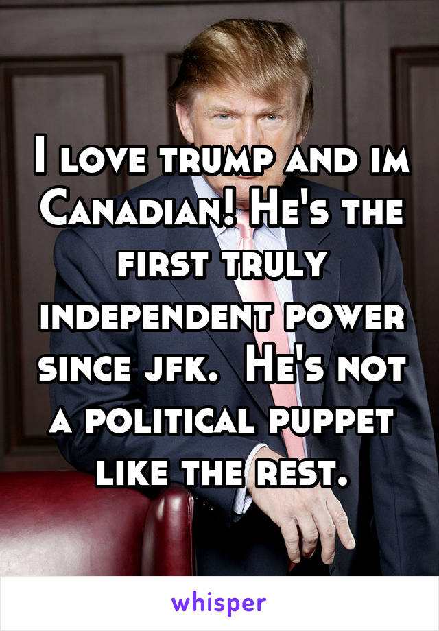 I love trump and im Canadian! He's the first truly independent power since jfk.  He's not a political puppet like the rest.