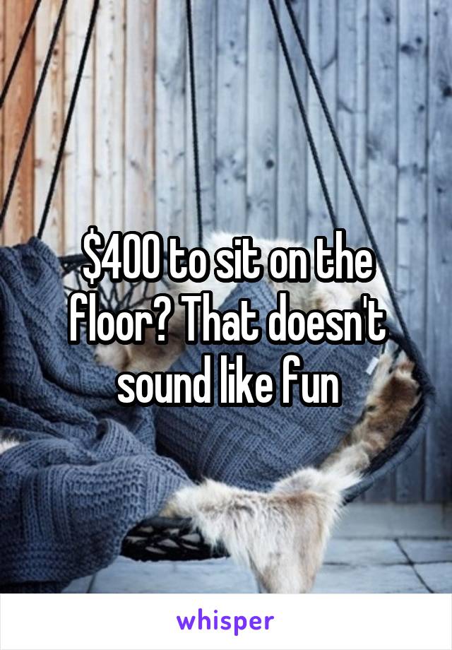 $400 to sit on the floor? That doesn't sound like fun