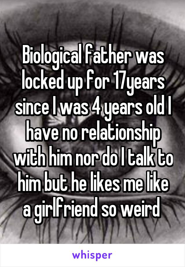 Biological father was locked up for 17years since I was 4 years old I have no relationship with him nor do I talk to him but he likes me like a girlfriend so weird 