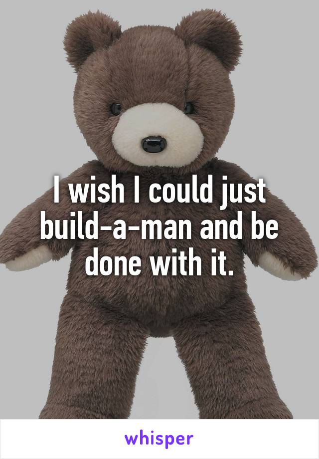 I wish I could just build-a-man and be done with it.