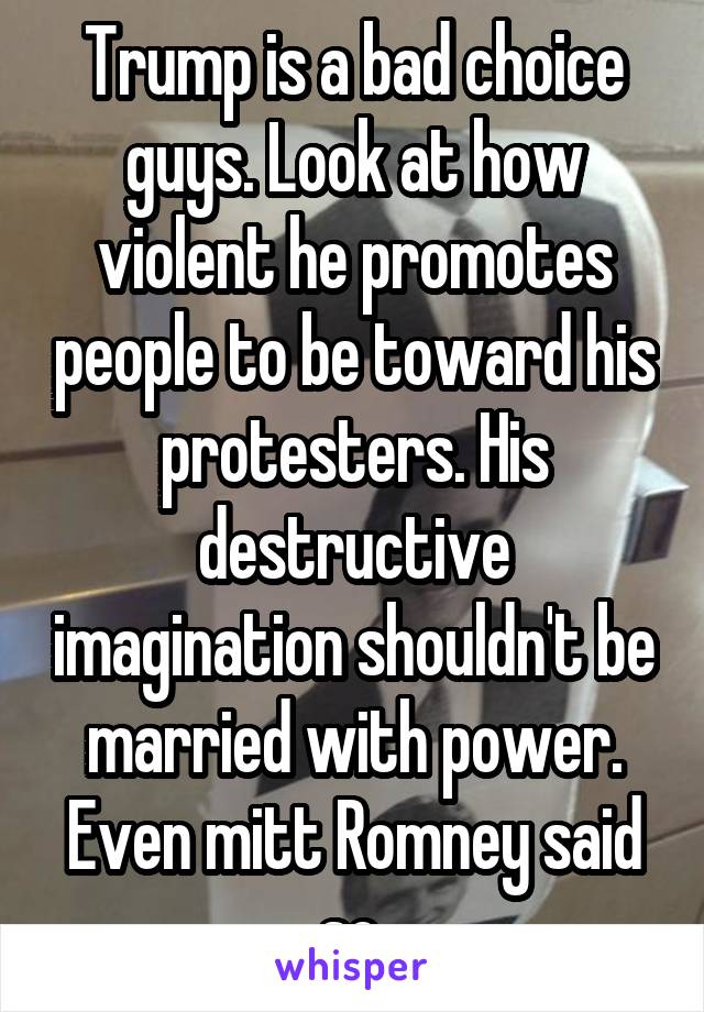 Trump is a bad choice guys. Look at how violent he promotes people to be toward his protesters. His destructive imagination shouldn't be married with power. Even mitt Romney said so.