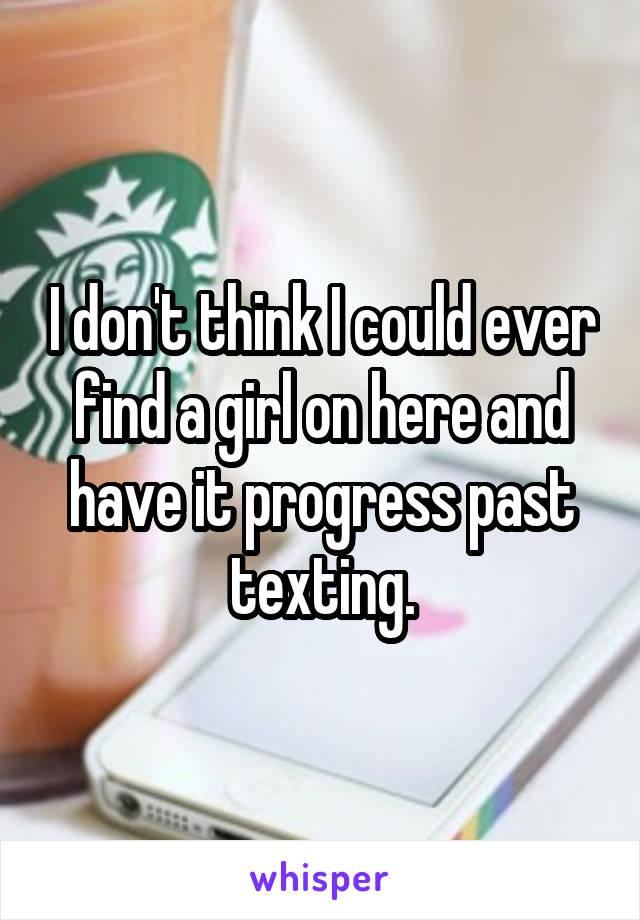 I don't think I could ever find a girl on here and have it progress past texting.