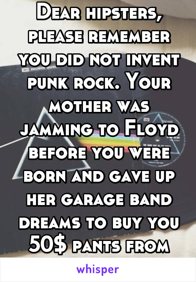 Dear hipsters, please remember you did not invent punk rock. Your mother was jamming to Floyd before you were born and gave up her garage band dreams to buy you 50$ pants from hot topic