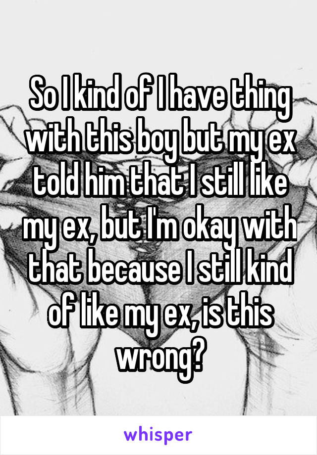 So I kind of I have thing with this boy but my ex told him that I still like my ex, but I'm okay with that because I still kind of like my ex, is this wrong?