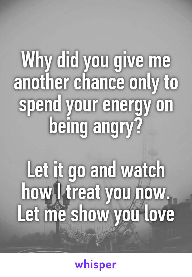 Why did you give me another chance only to spend your energy on being angry?

Let it go and watch how I treat you now.
Let me show you love