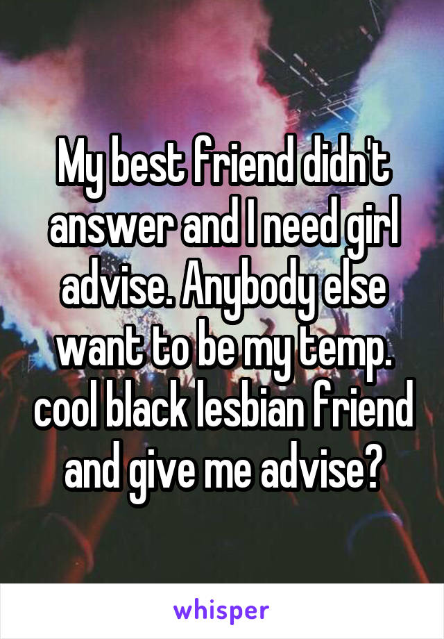 My best friend didn't answer and I need girl advise. Anybody else want to be my temp. cool black lesbian friend and give me advise?