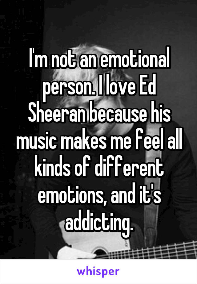 I'm not an emotional person. I love Ed Sheeran because his music makes me feel all kinds of different emotions, and it's addicting.