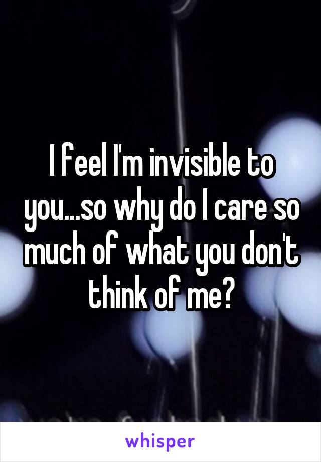 I feel I'm invisible to you...so why do I care so much of what you don't think of me?