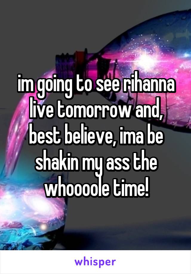 im going to see rihanna live tomorrow and, best believe, ima be shakin my ass the whoooole time!