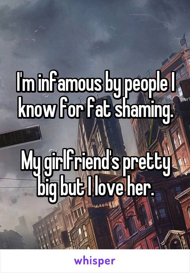 I'm infamous by people I know for fat shaming.

My girlfriend's pretty big but I love her.