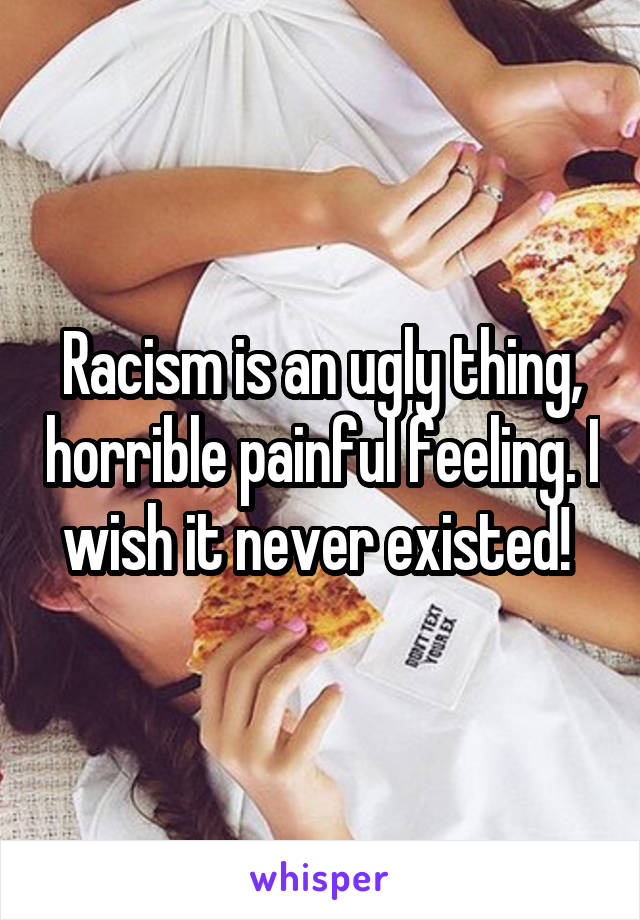 Racism is an ugly thing, horrible painful feeling. I wish it never existed! 