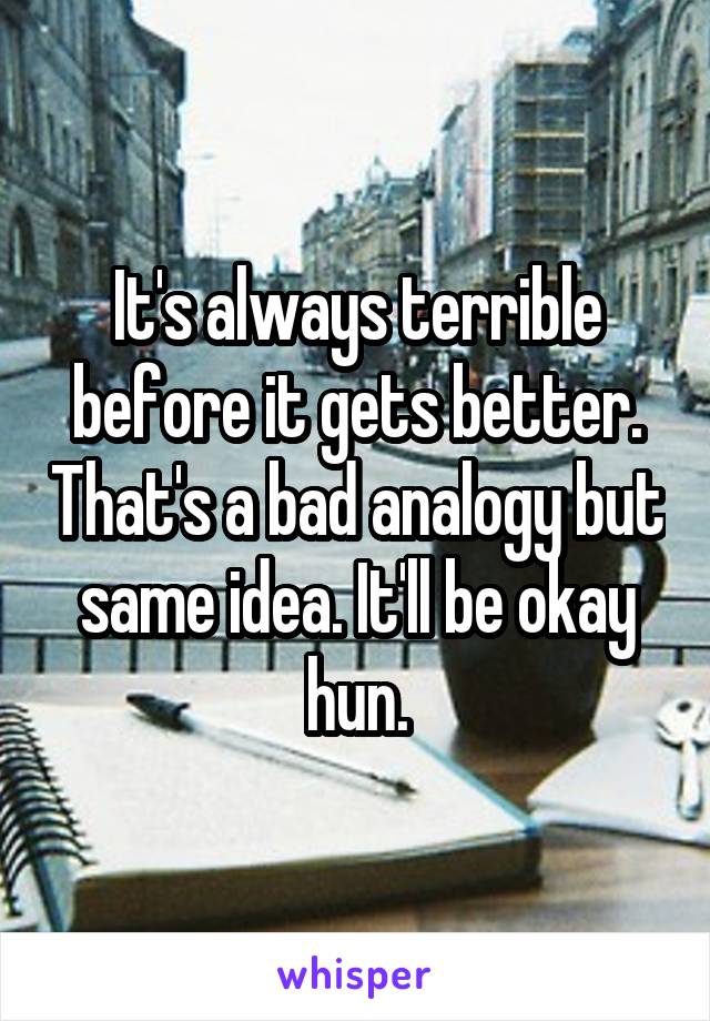 It's always terrible before it gets better. That's a bad analogy but same idea. It'll be okay hun.