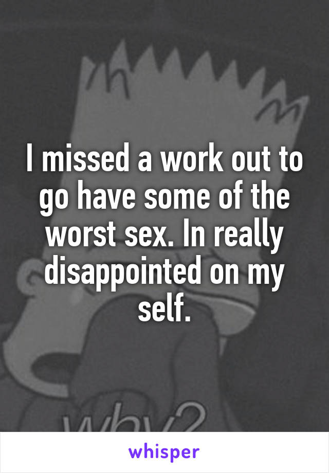 I missed a work out to go have some of the worst sex. In really disappointed on my self.