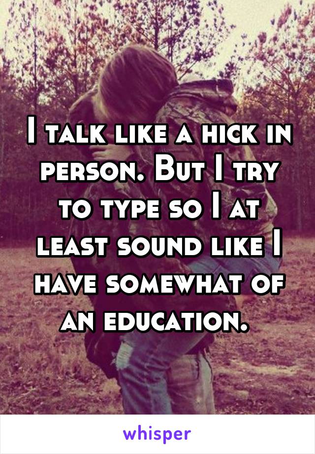 I talk like a hick in person. But I try to type so I at least sound like I have somewhat of an education. 